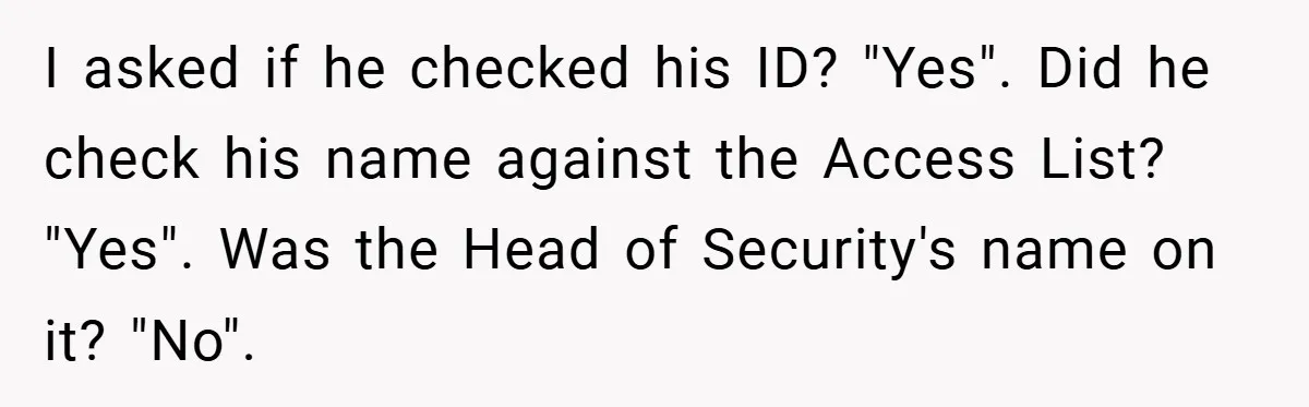 HR Boss Enforced Harsh Rules On Everyone, Until They Applied To Her I asked if he checked his ID? "Yes". Did he check his name against the Access List? "Yes". Was the Head of Security's name on it? "No".