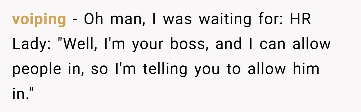 HR Boss Enforced Harsh Rules On Everyone, Until They Applied To Her voiping − Oh man, I was waiting for: HR Lady: "Well, I'm your boss, and I can allow people in, so I'm telling you to allow him in."