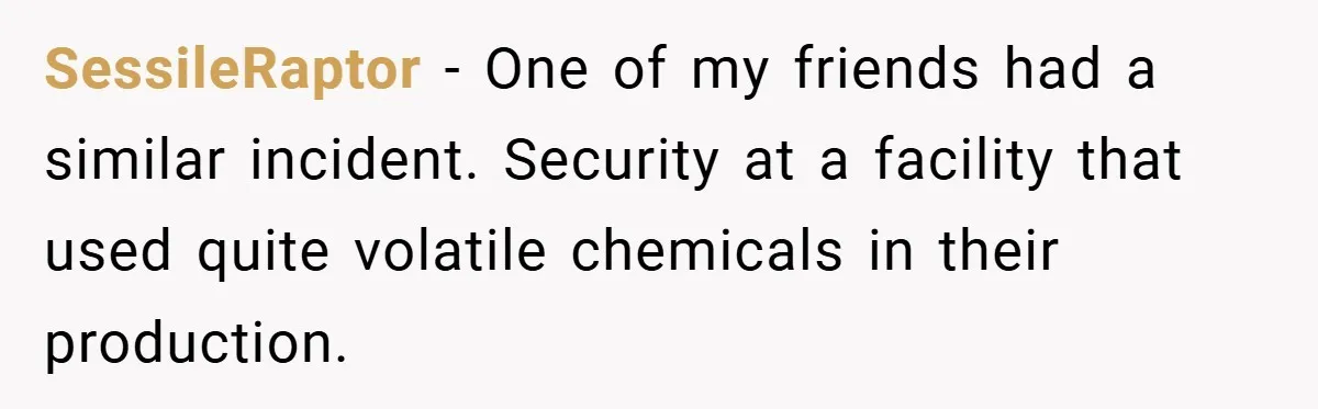 HR Boss Enforced Harsh Rules On Everyone, Until They Applied To Her SessileRaptor − One of my friends had a similar incident. Security at a facility that used quite volatile chemicals in their production.