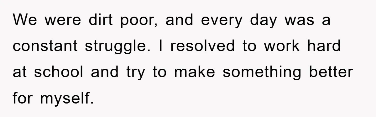 We were dirt poor, and every day was a constant struggle. I resolved to work hard at school and try to make something better for myself.