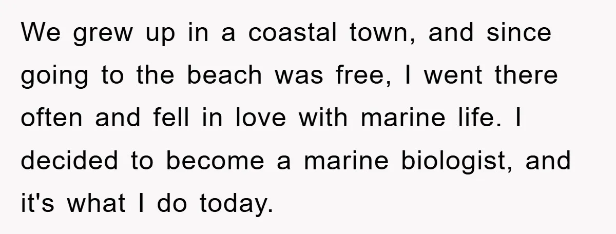 We grew up in a coastal town, and since going to the beach was free, I went there often and fell in love with marine life. I decided to become...