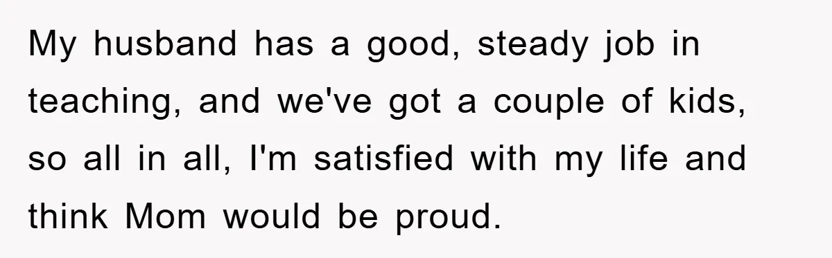 My husband has a good, steady job in teaching, and we've got a couple of kids, so all in all, I'm satisfied with my life and think Mom would be...