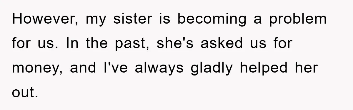 However, my sister is becoming a problem for us. In the past, she's asked us for money, and I've always gladly helped her out.