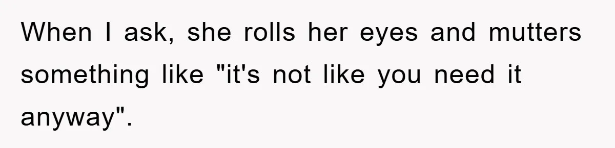 When I ask, she rolls her eyes and mutters something like "it's not like you need it anyway".