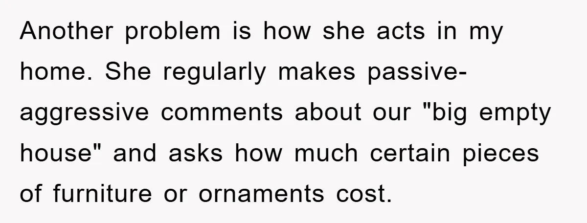 Another problem is how she acts in my home. She regularly makes passive-aggressive comments about our "big empty house" and asks how much certain pieces of furniture or ornaments cost.