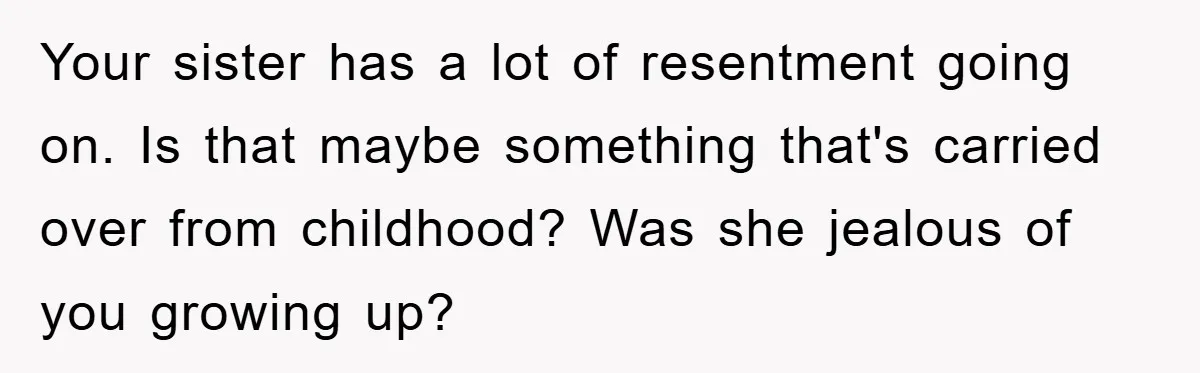 Your sister has a lot of resentment going on. Is that maybe something that's carried over from childhood? Was she jealous of you growing up?