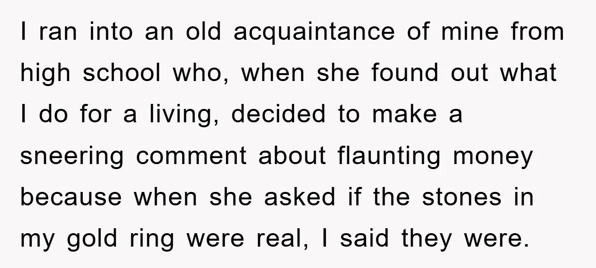 I ran into an old acquaintance of mine from high school who, when she found out what I do for a living, decided to make a sneering comment about flaunting...