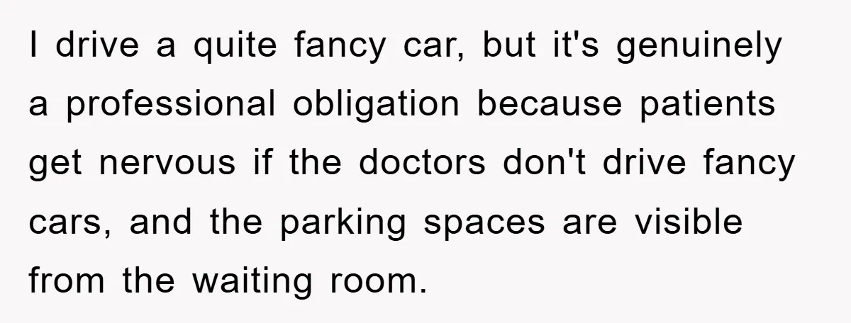 I drive a quite fancy car, but it's genuinely a professional obligation because patients get nervous if the doctors don't drive fancy cars, and the parking spaces are visible from...