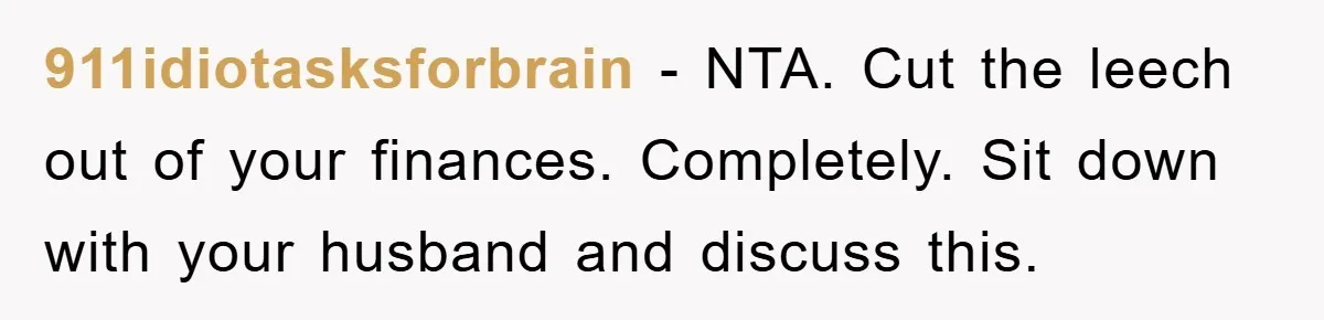 911idiotasksforbrain − NTA. Cut the leech out of your finances. Completely. Sit down with your husband and discuss this.