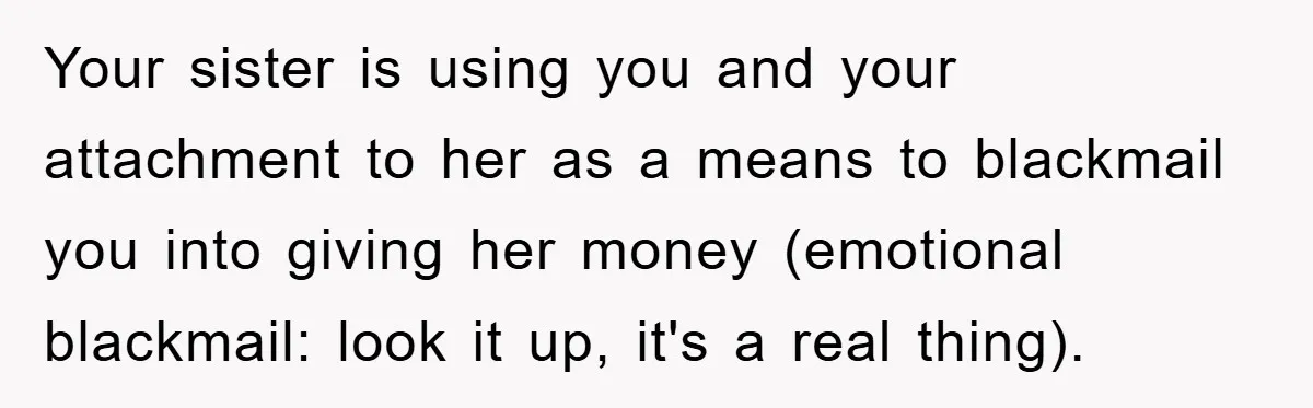 Your sister is using you and your attachment to her as a means to blackmail you into giving her money (emotional blackmail: look it up, it's a real thing).