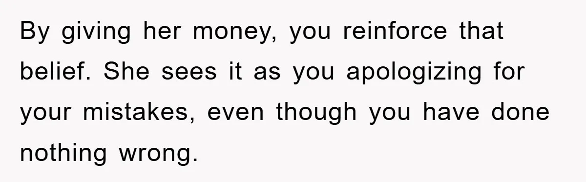 By giving her money, you reinforce that belief. She sees it as you apologizing for your mistakes, even though you have done nothing wrong.