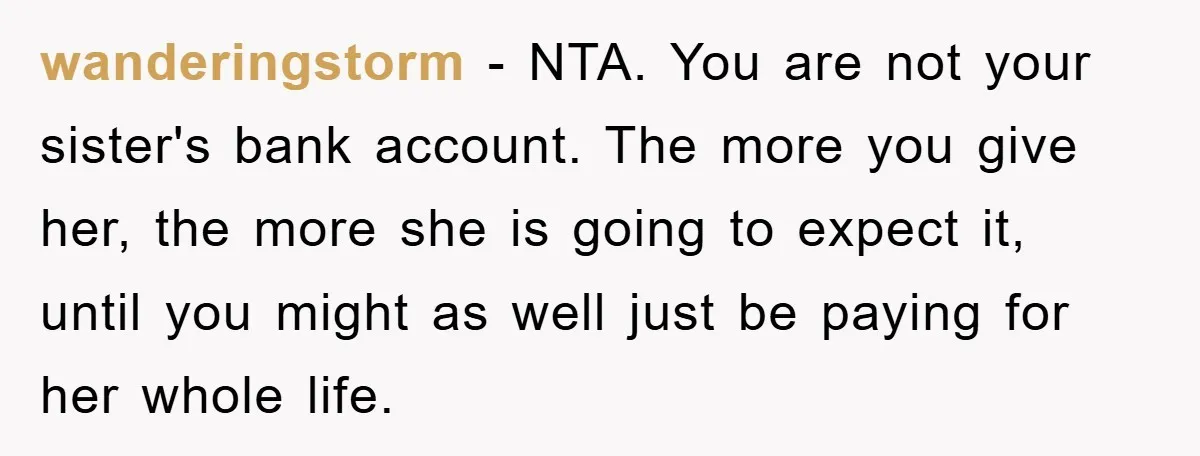 wanderingstorm − NTA. You are not your sister's bank account. The more you give her, the more she is going to expect it, until you might as well just be...