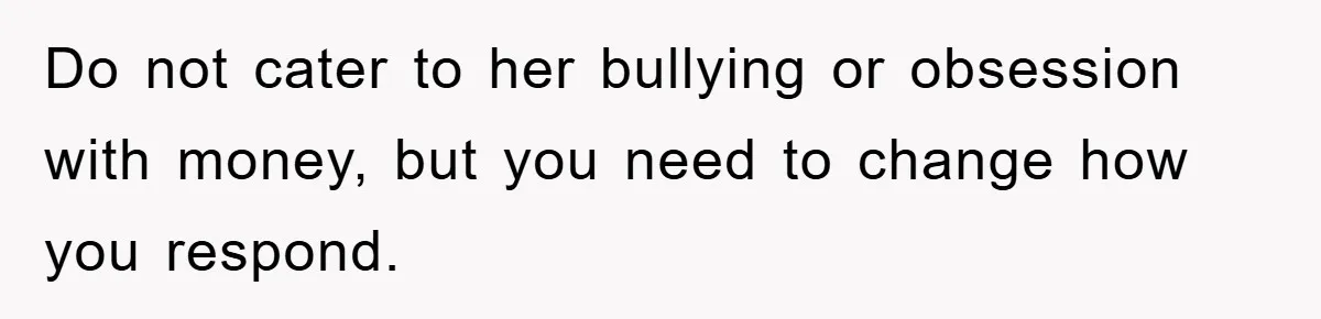 Do not cater to her bullying or obsession with money, but you need to change how you respond.