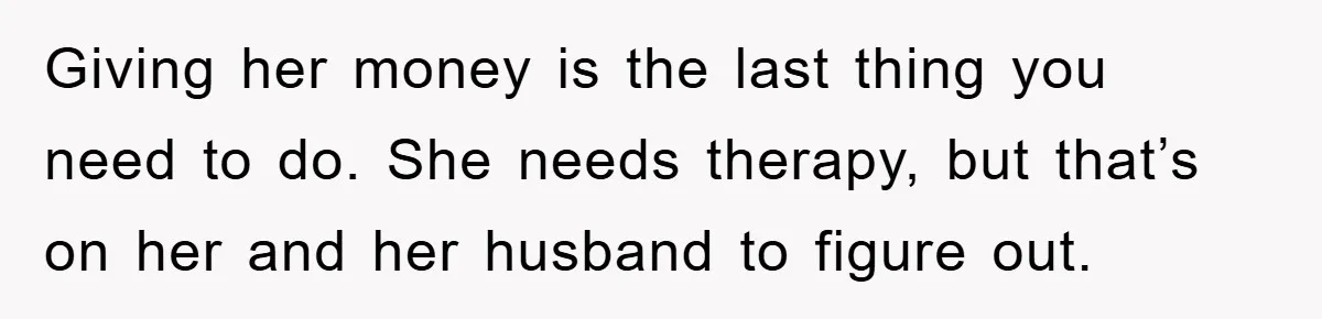 Giving her money is the last thing you need to do. She needs therapy, but that’s on her and her husband to figure out.