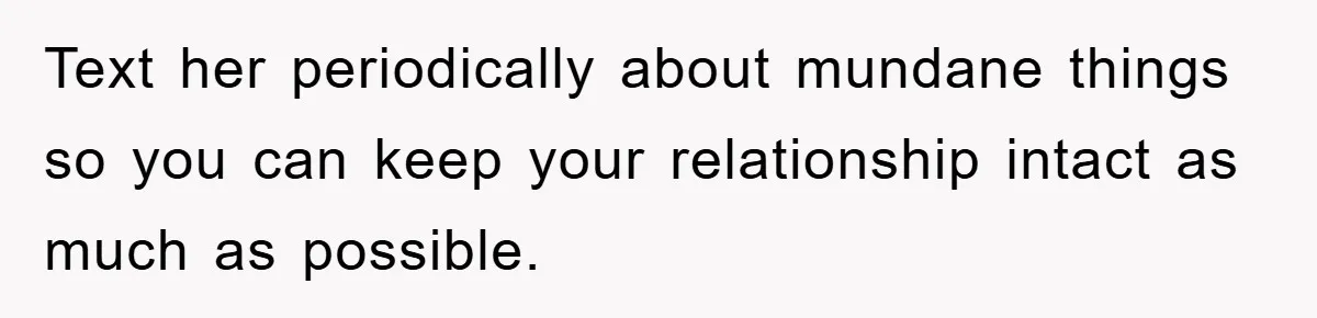 Text her periodically about mundane things so you can keep your relationship intact as much as possible.