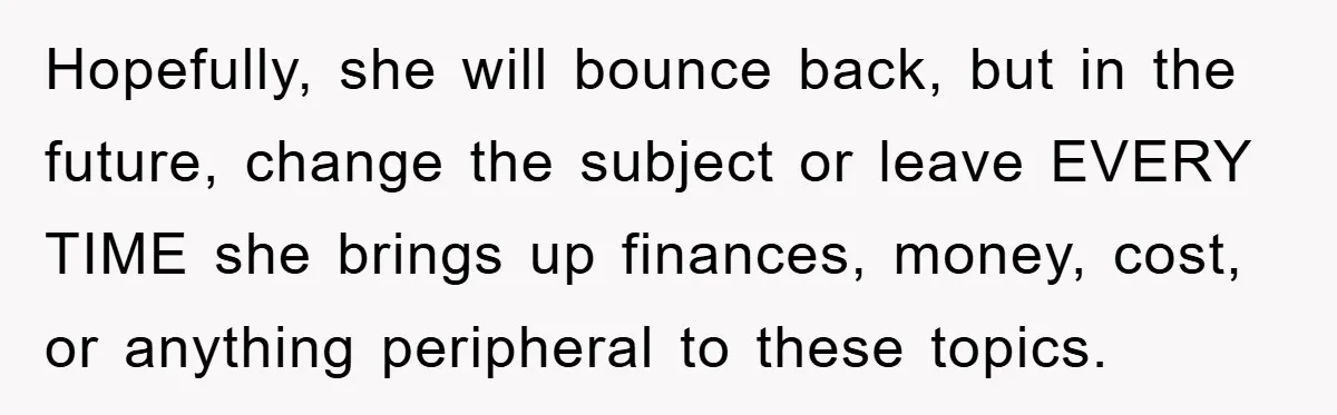Hopefully, she will bounce back, but in the future, change the subject or leave EVERY TIME she brings up finances, money, cost, or anything peripheral to these topics.