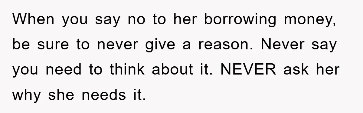 When you say no to her borrowing money, be sure to never give a reason. Never say you need to think about it. NEVER ask her why she needs it.