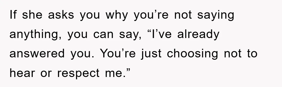 If she asks you why you’re not saying anything, you can say, “I’ve already answered you. You’re just choosing not to hear or respect me.”