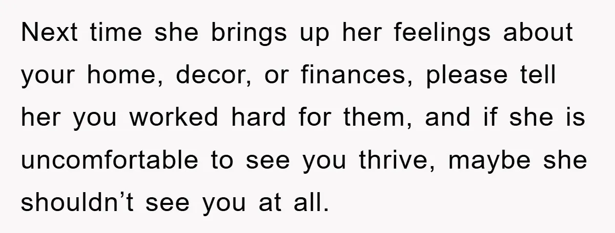 Next time she brings up her feelings about your home, decor, or finances, please tell her you worked hard for them, and if she is uncomfortable to see you thrive,...