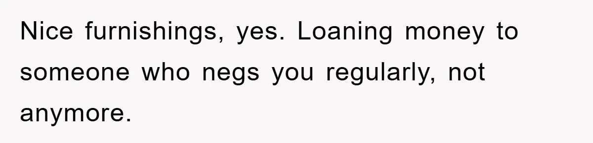 Nice furnishings, yes. Loaning money to someone who negs you regularly, not anymore.