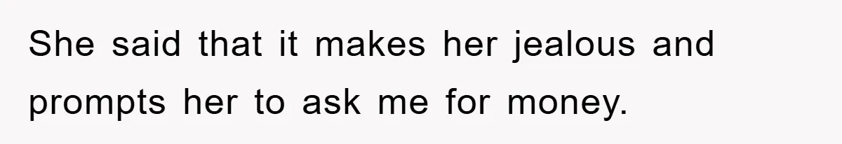She said that it makes her jealous and prompts her to ask me for money.