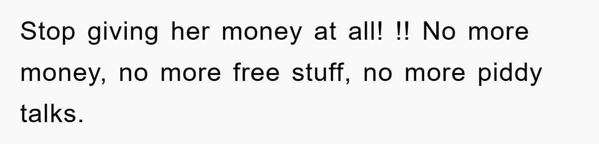 Stop giving her money at all! !! No more money, no more free stuff, no more piddy talks.