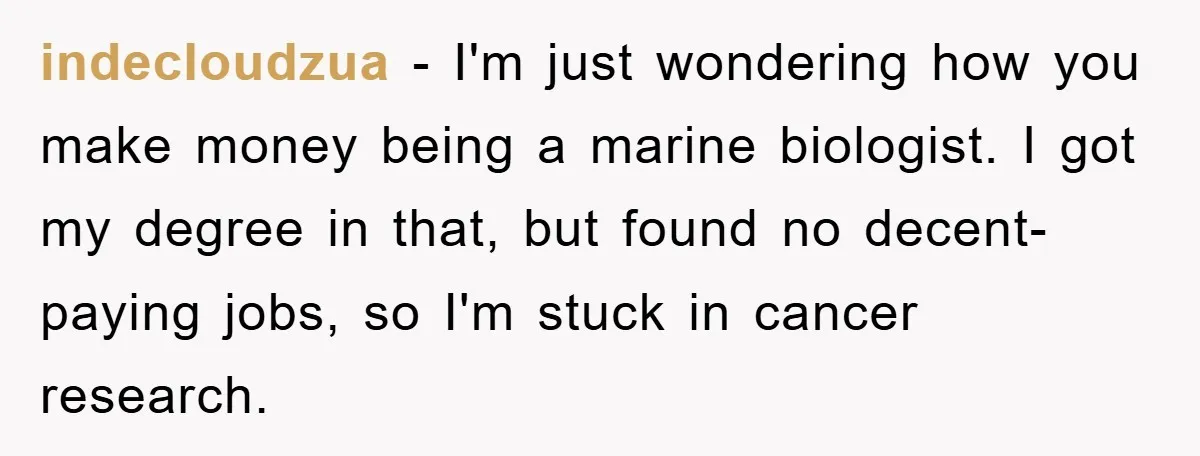 indecloudzua − I'm just wondering how you make money being a marine biologist. I got my degree in that, but found no decent-paying jobs, so I'm stuck in cancer research.