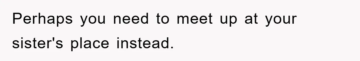 Perhaps you need to meet up at your sister's place instead.