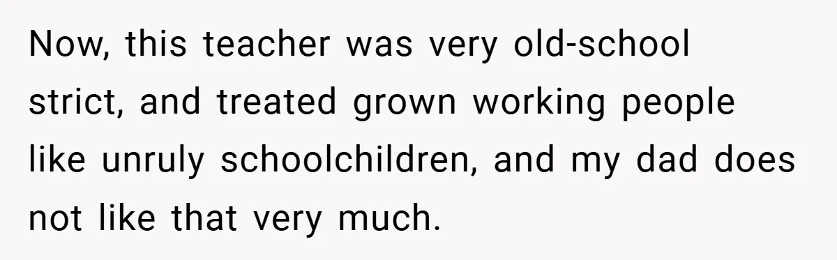 Now, this teacher was very old-school strict, and treated grown working people like unruly schoolchildren, and my dad does not like that very much.