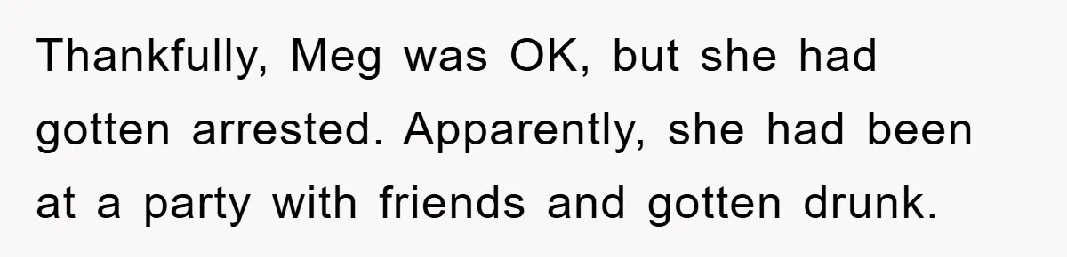 Thankfully, Meg was OK, but she had gotten arrested. Apparently, she had been at a party with friends and gotten drunk.