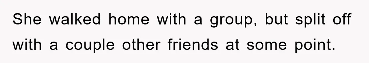 She walked home with a group, but split off with a couple other friends at some point.