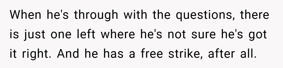When he's through with the questions, there is just one left where he's not sure he's got it right. And he has a free strike, after all.