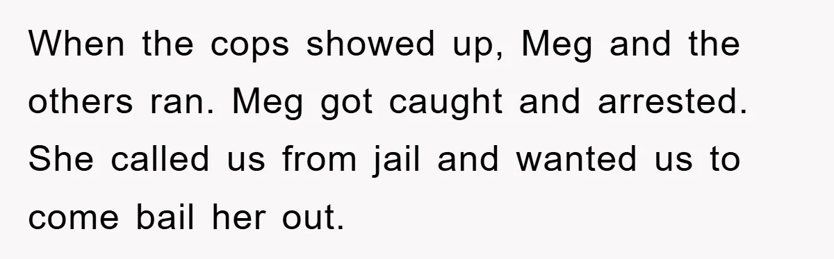 When the cops showed up, Meg and the others ran. Meg got caught and arrested. She called us from jail and wanted us to come bail her out.