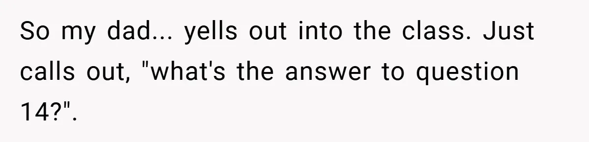 So my dad... yells out into the class. Just calls out, "what's the answer to question 14?".