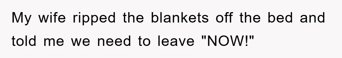 My wife ripped the blankets off the bed and told me we need to leave "NOW!"