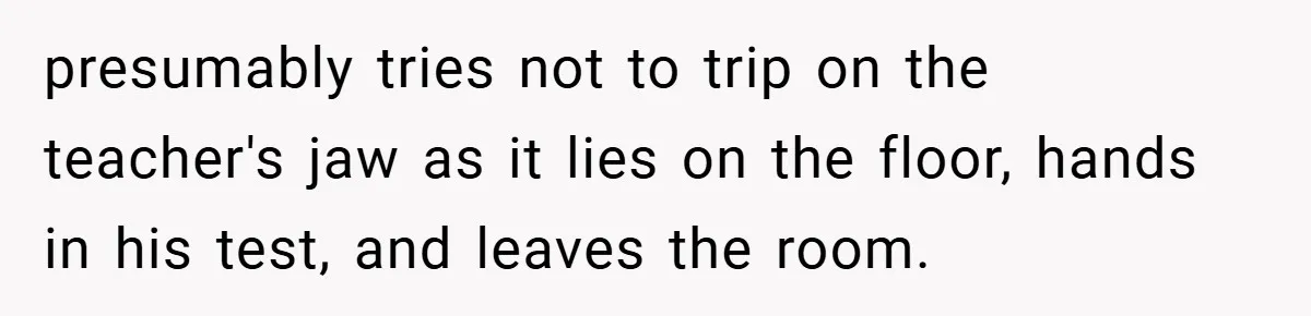 presumably tries not to trip on the teacher's jaw as it lies on the floor, hands in his test, and leaves the room.