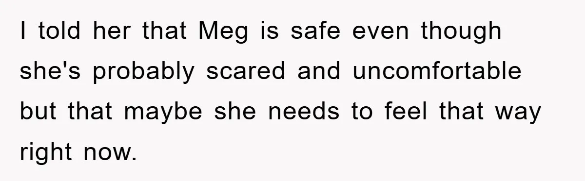 I told her that Meg is safe even though she's probably scared and uncomfortable but that maybe she needs to feel that way right now.