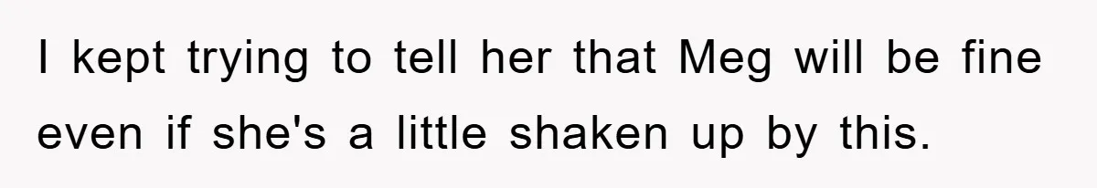 I kept trying to tell her that Meg will be fine even if she's a little shaken up by this.