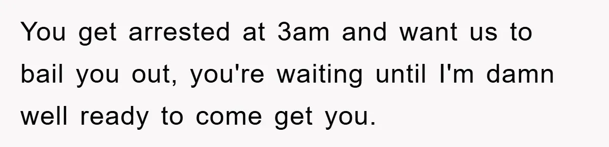 You get arrested at 3am and want us to bail you out, you're waiting until I'm damn well ready to come get you.