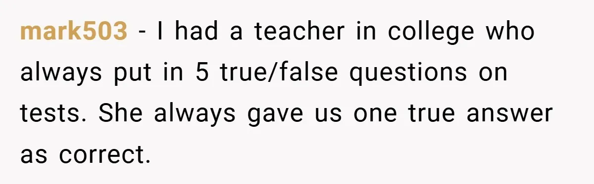 mark503 − I had a teacher in college who always put in 5 true/false questions on tests. She always gave us one true answer as correct.