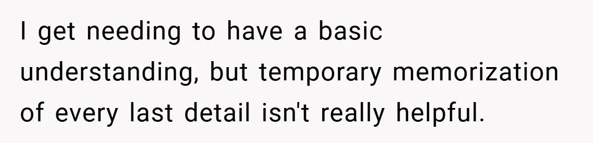 I get needing to have a basic understanding, but temporary memorization of every last detail isn't really helpful.