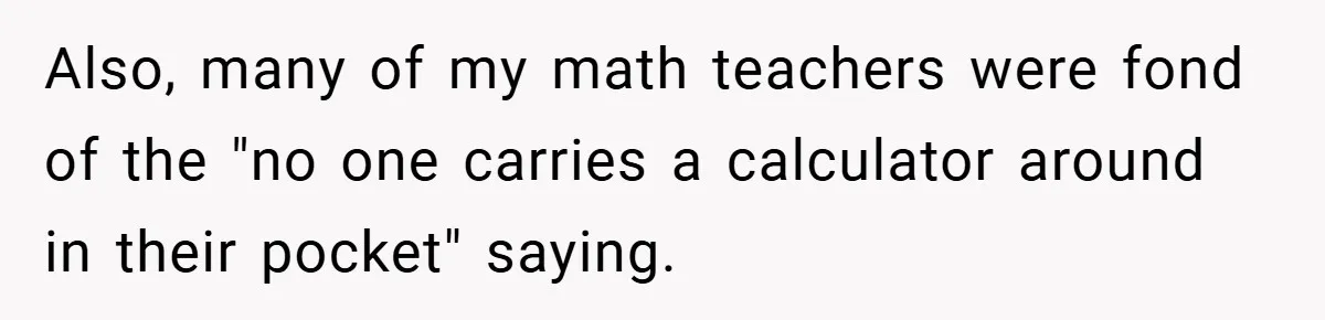 Also, many of my math teachers were fond of the "no one carries a calculator around in their pocket" saying.