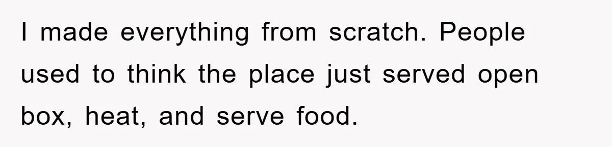 I made everything from scratch. People used to think the place just served open box, heat, and serve food.