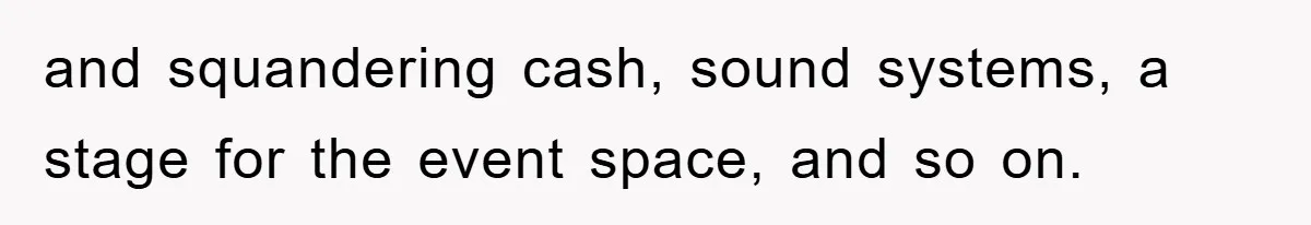 and squandering cash, sound systems, a stage for the event space, and so on.