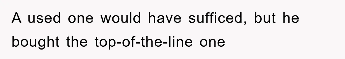 A used one would have sufficed, but he bought the top-of-the-line one