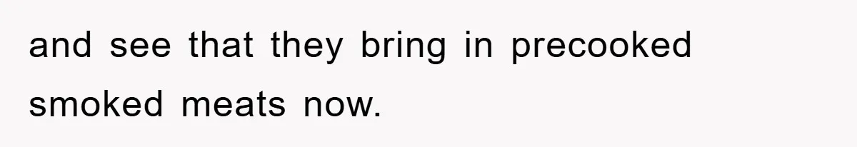 and see that they bring in precooked smoked meats now.
