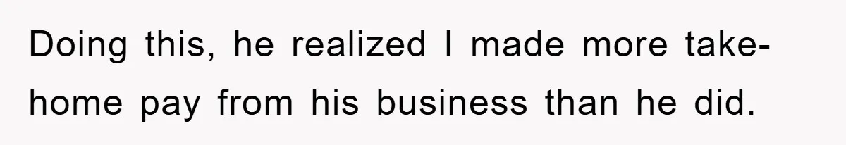 Doing this, he realized I made more take-home pay from his business than he did.