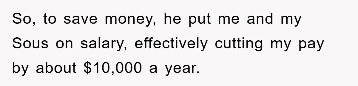 So, to save money, he put me and my Sous on salary, effectively cutting my pay by about $10,000 a year.