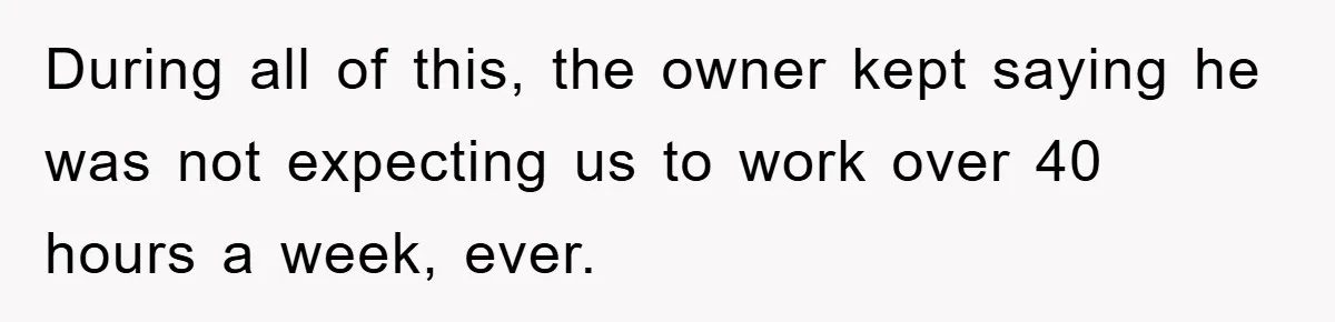During all of this, the owner kept saying he was not expecting us to work over 40 hours a week, ever.