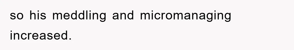 so his meddling and micromanaging increased.